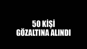 50 KİŞİ GÖZALTINA ALINDI