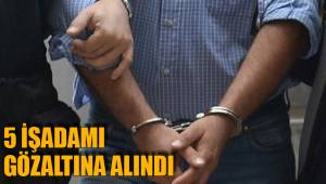 5 İŞADAMI GÖZALTINA ALINDI