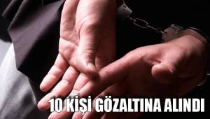 10 KİŞİ GÖZALTINA ALINDI