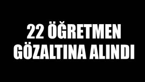 22 ÖĞRETMEN GÖZALTINA ALINDI