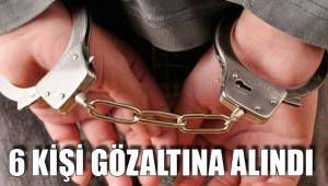6 KİŞİ GÖZALTINA ALINDI
