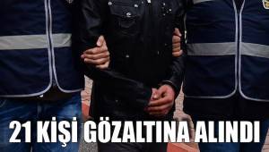 21 KİŞİ GÖZALTINA ALINDI