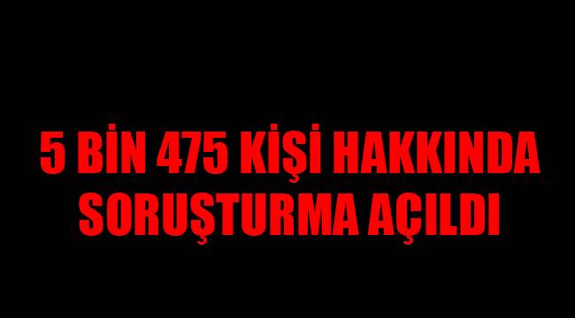 5 BİN 475 KİŞİ HAKKINDA SORUŞTURMA AÇILDI