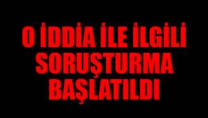 O İDDİA İLE İLGİLİ SORUŞTURMA BAŞLATILDI