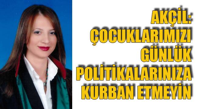 AKÇİL: ÇOCUKLARIMIZI GÜNLÜK POLİTİKALARINIZA KURBAN ETMEYİN