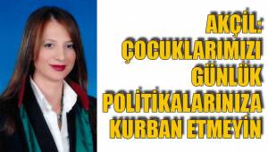 AKÇİL: ÇOCUKLARIMIZI GÜNLÜK POLİTİKALARINIZA KURBAN ETMEYİN