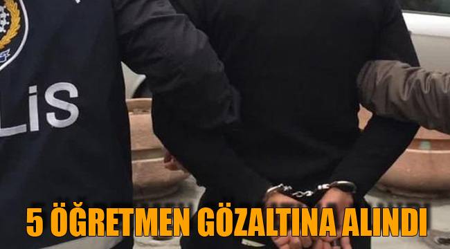 5 ÖĞRETMEN GÖZALTINA ALINDI