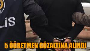 5 ÖĞRETMEN GÖZALTINA ALINDI