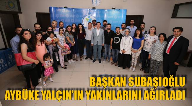 BAŞKAN SUBAŞIOĞLU AYBÜKE YALÇIN’IN YAKINLARINI AĞIRLADI