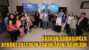 BAŞKAN SUBAŞIOĞLU AYBÜKE YALÇIN’IN YAKINLARINI AĞIRLADI