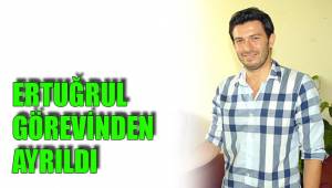 ERTUĞRUL GÖREVİNDEN AYRILDI