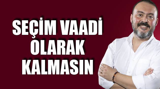 Seçim Vaadi Olarak Kalmasın