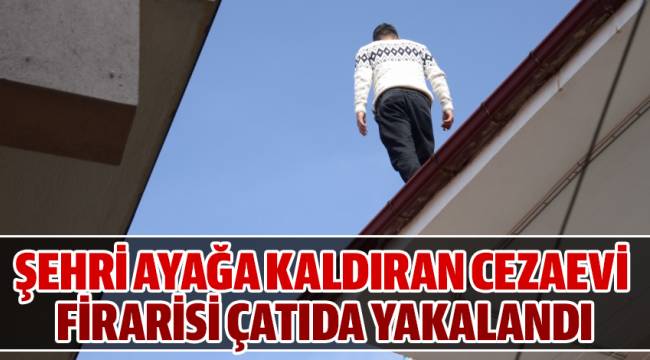 ŞEHRİ AYAĞA KALDIRAN CEZAEVİ FİRARİSİ ÇATIDA YAKALANDI