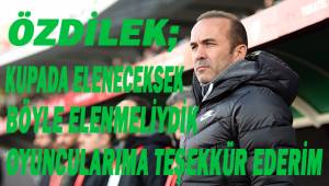 Mehmet Özdilek: “Biz kupada eleneceksek böyle elenmeliydik”