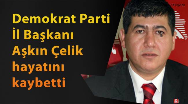Demokrat Parti İl Başkanı Aşkın Çelik hayatını kaybetti