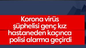 Korona virüs şüphelisi genç kız hastaneden kaçınca polisi alarma geçirdi