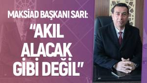 MAKSİAD BAŞKANI SARI: “AKIL ALACAK GİBİ DEĞİL”