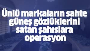 Ünlü markaların sahte güneş gözlüklerini satan şahıslara operasyon
