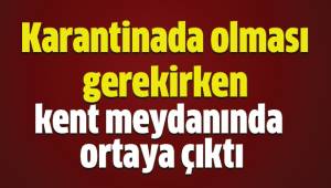 Karantinada olması gerekirken kent meydanında ortaya çıktı
