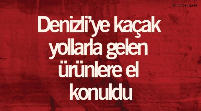 Denizli’ye kaçak yollarla gelen ürünlere el konuldu