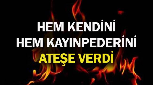 HEM KENDİNİ HEM KAYINPEDERİNİ ATEŞE VERDİ