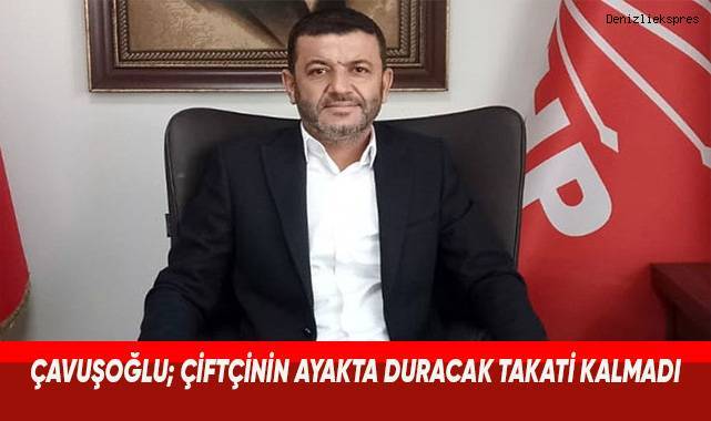 CHP Denizli İl Başkanı Çavuşoğlu; Çiftçinin ayakta duracak takati kalmadı