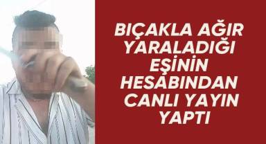 Bıçakla ağır yaraladığı eşinin hesabından canlı yayın yaptı