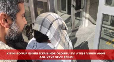Kızını boğup eşinin içerisinde olduğu evi ateşe veren anne adliyeye sevk edildi