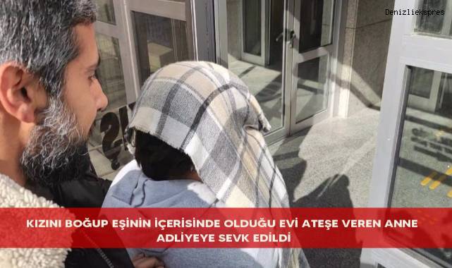 Kızını boğup eşinin içerisinde olduğu evi ateşe veren anne adliyeye sevk edildi