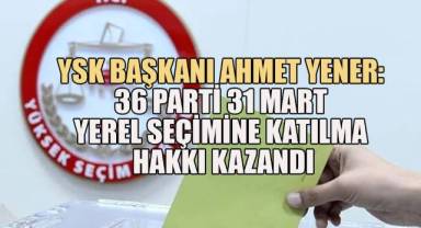 YSK Başkanı Ahmet Yener: 36 Parti 31 Mart Yerel Seçimine Katılma Hakkı Kazandı
