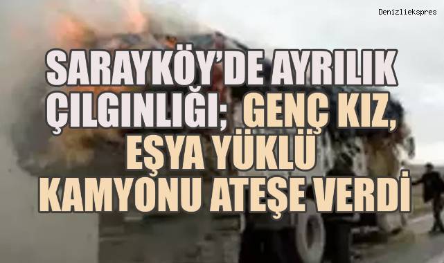 Sarayköy’de Ayrılık Çılgınlığı: Genç Kız Eşya Yüklü Kamyonu Ateşe Verdi